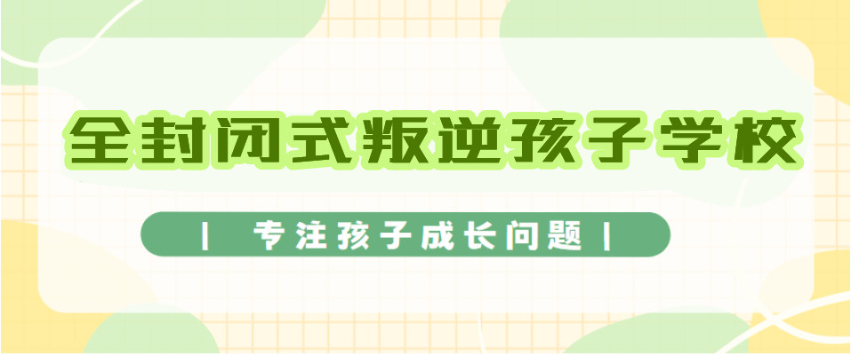 揭晓国内十大全封闭式管理青春期叛逆孩子学校排名